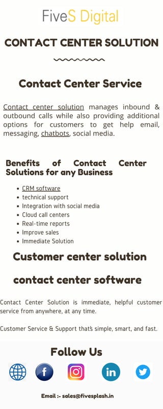 Contact center solution manages inbound &
outbound calls while also providing additional
options for customers to get help email,
messaging, chatbots, social media.
CRM software
technical support
Integration with social media
Cloud call centers
Real-time reports
Improve sales
Immediate Solution
Contact Center Solution is immediate, helpful customer
service from anywhere, at any time.
Customer Service & Support that’s simple, smart, and fast.
CONTACT CENTER SOLUTION
Contact Center Service
Benefits of Contact Center
Solutions for any Business
Customer center solution
Follow Us
Email :- sales@fivesplash.in
contact center software
 