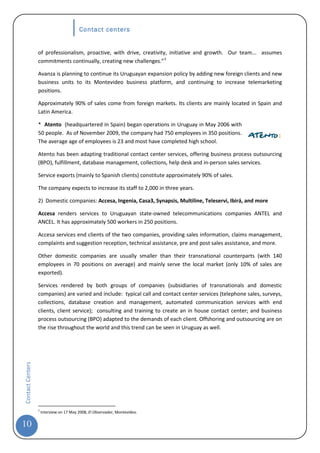Contact centers


                  of professionalism, proactive, with drive, creativity, initiative and growth. Our team... assumes
                  commitments continually, creating new challenges.” 3

                  Avanza is planning to continue its Uruguayan expansion policy by adding new foreign clients and new
                  business units to its Montevideo business platform, and continuing to increase telemarketing
                  positions.

                  Approximately 90% of sales come from foreign markets. Its clients are mainly located in Spain and
                  Latin America.

                  * Atento (headquartered in Spain) began operations in Uruguay in May 2006 with
                  50 people. As of November 2009, the company had 750 employees in 350 positions.
                  The average age of employees is 23 and most have completed high school.

                  Atento has been adapting traditional contact center services, offering business process outsourcing
                  (BPO), fulfillment, database management, collections, help desk and in-person sales services.

                  Service exports (mainly to Spanish clients) constitute approximately 90% of sales.

                  The company expects to increase its staff to 2,000 in three years.

                  2) Domestic companies: Accesa, Ingenia, Casa3, Synapsis, Multiline, Teleservi, Ibirá, and more

                  Accesa renders services to Uruguayan state-owned telecommunications companies ANTEL and
                  ANCEL. It has approximately 500 workers in 250 positions.

                  Accesa services end clients of the two companies, providing sales information, claims management,
                  complaints and suggestion reception, technical assistance, pre and post sales assistance, and more.

                  Other domestic companies are usually smaller than their transnational counterparts (with 140
                  employees in 70 positions on average) and mainly serve the local market (only 10% of sales are
                  exported).

                  Services rendered by both groups of companies (subsidiaries of transnationals and domestic
                  companies) are varied and include: typical call and contact center services (telephone sales, surveys,
                  collections, database creation and management, automated communication services with end
                  clients, client service); consulting and training to create an in house contact center; and business
                  process outsourcing (BPO) adapted to the demands of each client. Offshoring and outsourcing are on
                  the rise throughout the world and this trend can be seen in Uruguay as well.
Contact Centers




                  3
                      Interview on 17 May 2008, El Observador, Montevideo.


10
 