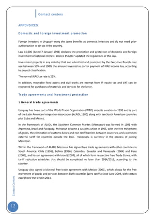 Contact centers


                  APPENDICES

                  Domestic and foreign investment promotion

                  Foreign investors in Uruguay enjoy the same benefits as domestic investors and do not need prior
                  authorization to set up in the country.

                  Law 16,906 (dated 7 January 1998) declares the promotion and protection of domestic and foreign
                  investment of national interest. Decree 455/007 updated the regulations of this law.

                  Investment projects in any industry that are submitted and promoted by the Executive Branch may
                  use between 50% and 100% the amount invested as partial payment of IRAE income tax, according
                  to project classification.

                  The normal IRAE tax rate is 25%.

                  In addition, moveable fixed assets and civil works are exempt from IP equity tax and VAT can be
                  recovered for purchases of materials and services for the latter.

                  Trade agreements and investment protection

                  1 Gener al trade agreements

                  Uruguay has been part of the World Trade Organization (WTO) since its creation in 1995 and is part
                  of the Latin American Integration Association (ALADI, 1980) along with ten South American countries
                  plus Cuba and Mexico.

                  In the framework of ALADI, the Southern Common Market (Mercosur) was formed in 1991 with
                  Argentina, Brazil and Paraguay. Mercosur became a customs union in 1995, with the free movement
                  of goods, the elimination of customs duties and non-tariff barriers between countries, and a common
                  external tariff for countries outside the bloc. Venezuela is currently in the process of joining
                  Mercosur.

                  Within the framework of ALADI, Mercosur has signed free trade agreements with other countries in
                  South America: Chile (1996), Bolivia (1996), Colombia, Ecuador and Venezuela (2004) and Peru
                  (2005), and has an agreement with Israel (2007), all of which form respective Free Trade Zones, with
                  tariff reduction schedules that should be completed no later than 2014/2019, according to the
                  country.

                  Uruguay also signed a bilateral free trade agreement with Mexico (2003), which allows for the free
                  movement of goods and services between both countries (zero tariffs) since June 2004, with certain
Contact Centers




                  exceptions that end in 2014.




12
 