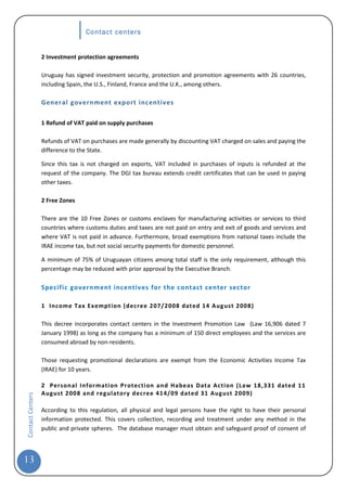 Contact centers


                  2 Investment protection agreements

                  Uruguay has signed investment security, protection and promotion agreements with 26 countries,
                  including Spain, the U.S., Finland, France and the U.K., among others.

                  General government export incentives

                  1 Refund of VAT paid on supply purchases

                  Refunds of VAT on purchases are made generally by discounting VAT charged on sales and paying the
                  difference to the State.

                  Since this tax is not charged on exports, VAT included in purchases of inputs is refunded at the
                  request of the company. The DGI tax bureau extends credit certificates that can be used in paying
                  other taxes.

                  2 Free Zones

                  There are the 10 Free Zones or customs enclaves for manufacturing activities or services to third
                  countries where customs duties and taxes are not paid on entry and exit of goods and services and
                  where VAT is not paid in advance. Furthermore, broad exemptions from national taxes include the
                  IRAE income tax, but not social security payments for domestic personnel.

                  A minimum of 75% of Uruguayan citizens among total staff is the only requirement, although this
                  percentage may be reduced with prior approval by the Executive Branch.

                  Specific government incentives for the contact center sector

                  1 Income Tax Exemption (decree 207/2008 dated 14 Aug ust 2008)

                  This decree incorporates contact centers in the Investment Promotion Law (Law 16,906 dated 7
                  January 1998) as long as the company has a minimum of 150 direct employees and the services are
                  consumed abroad by non-residents.

                  Those requesting promotional declarations are exempt from the Economic Activities Income Tax
                  (IRAE) for 10 years.

                  2 Personal Informati on Pr otecti on and Habeas Data Action (Law 18,331 dated 11
                  August 2008 and reg ulatory decree 414/09 dated 31 Aug ust 2009)
Contact Centers




                  According to this regulation, all physical and legal persons have the right to have their personal
                  information protected. This covers collection, recording and treatment under any method in the
                  public and private spheres. The database manager must obtain and safeguard proof of consent of




13
 