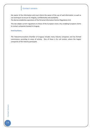 Contact centers


                  the owner of the information and must inform the owner of the use of said information, as well as
                  use techniques to ensure its integrity, confidentiality and availability.
                  The decree establishes operations of the Personal Information Control Regulatory Unit.

                  This law adapts current regulations to those of the European Union, thus enabling European clients
                  to contact companies located in Uruguay.

                  Institutions


                  The Telecommunications Chamber of Uruguay includes many industry companies and has formed
                  commissions according to areas of activity. One of these is for call centers, where the largest
                  companies of the industry participate.
Contact Centers




14
 