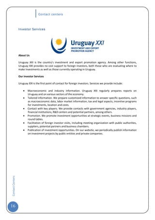 Contact centers



                  Investor Services




                  About Us

                  Uruguay XXI is the country’s investment and export promotion agency. Among other functions,
                  Uruguay XXI provides no cost support to foreign investors, both those who are evaluating where to
                  make investments as well as those currently operating in Uruguay.

                  Our Investor Services

                  Uruguay XXI is the first point of contact for foreign investors. Services we provide include:

                      •   Macroeconomic and industry information. Uruguay XXI regularly prepares reports on
                          Uruguay and on various sectors of the economy.
                      •   Tailored information. We prepare customized information to answer specific questions, such
                          as macroeconomic data, labor market information, tax and legal aspects, incentive programs
                          for investments, location and costs.
                      •   Contact with key players. We provide contacts with government agencies, industry players,
                          financial institutions, R&D centers and potential partners, among others.
                      •   Promotion. We promote investment opportunities at strategic events, business missions and
                          round tables.
                      •   Facilitation of foreign investor visits, including meeting organization with public authorities,
                          suppliers, potential partners and business chambers.
                      •   Publication of investment opportunities. On our website, we periodically publish information
                          on investment projects by public entities and private companies.
Contact Centers




16
 