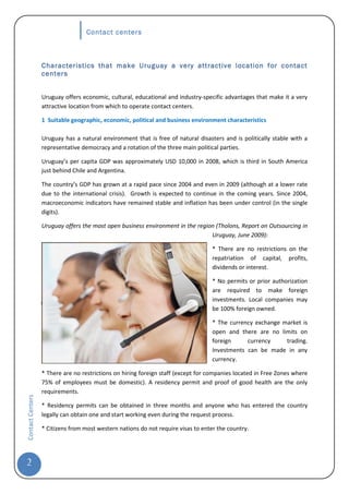 Contact centers



                  Characteristics that make Uruguay a very attractive location for contact
                  centers


                  Uruguay offers economic, cultural, educational and industry-specific advantages that make it a very
                  attractive location from which to operate contact centers.

                  1 Suitable geographic, economic, political and business environment characteristics

                  Uruguay has a natural environment that is free of natural disasters and is politically stable with a
                  representative democracy and a rotation of the three main political parties.

                  Uruguay’s per capita GDP was approximately USD 10,000 in 2008, which is third in South America
                  just behind Chile and Argentina.

                  The country’s GDP has grown at a rapid pace since 2004 and even in 2009 (although at a lower rate
                  due to the international crisis). Growth is expected to continue in the coming years. Since 2004,
                  macroeconomic indicators have remained stable and inflation has been under control (in the single
                  digits).

                  Uruguay offers the most open business environment in the region (Tholons, Report on Outsourcing in
                                                                                Uruguay, June 2009):

                                                                                   * There are no restrictions on the
                                                                                   repatriation of capital, profits,
                                                                                   dividends or interest.

                                                                                   * No permits or prior authorization
                                                                                   are required to make foreign
                                                                                   investments. Local companies may
                                                                                   be 100% foreign owned.

                                                                                   * The currency exchange market is
                                                                                   open and there are no limits on
                                                                                   foreign     currency     trading.
                                                                                   Investments can be made in any
                                                                                   currency.

                  * There are no restrictions on hiring foreign staff (except for companies located in Free Zones where
                  75% of employees must be domestic). A residency permit and proof of good health are the only
                  requirements.
Contact Centers




                  * Residency permits can be obtained in three months and anyone who has entered the country
                  legally can obtain one and start working even during the request process.

                  * Citizens from most western nations do not require visas to enter the country.




2
 