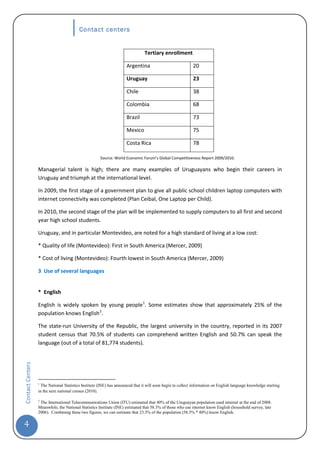 Contact centers


                                                                                Tertiary enrollment

                                                                     Argentina                              20

                                                                     Uruguay                                23

                                                                     Chile                                  38

                                                                     Colombia                               68

                                                                     Brazil                                 73

                                                                     Mexico                                 75

                                                                     Costa Rica                             78

                                                      Source: World Economic Forum’s Global Competitiveness Report 2009/2010.

                  Managerial talent is high; there are many examples of Uruguayans who begin their careers in
                  Uruguay and triumph at the international level.

                  In 2009, the first stage of a government plan to give all public school children laptop computers with
                  internet connectivity was completed (Plan Ceibal, One Laptop per Child).

                  In 2010, the second stage of the plan will be implemented to supply computers to all first and second
                  year high school students.

                  Uruguay, and in particular Montevideo, are noted for a high standard of living at a low cost:

                  * Quality of life (Montevideo): First in South America (Mercer, 2009)

                  * Cost of living (Montevideo): Fourth lowest in South America (Mercer, 2009)

                  3 Use of several languages


                  * English

                  English is widely spoken by young people 1. Some estimates show that approximately 25% of the
                  population knows English 2.

                  The state-run University of the Republic, the largest university in the country, reported in its 2007
                  student census that 70.5% of students can comprehend written English and 50.7% can speak the
                  language (out of a total of 81,774 students).
Contact Centers




                  1
                    The National Statistics Institute (INE) has announced that it will soon begin to collect information on English language knowledge starting
                  in the next national census (2010).

                  2
                   The International Telecommunications Union (ITU) estimated that 40% of the Uruguayan population used internet at the end of 2008.
                  Meanwhile, the National Statistics Institute (INE) estimated that 58.3% of those who use internet know English (household survey, late
                  2006). Combining these two figures, we can estimate that 23.3% of the population (58.3% * 40%) know English.


4
 