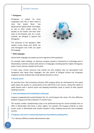 Contact centers


                  * Portuguese

                  Portuguese is spoken by many
                  Uruguayans who live or were raised in
                  cities   that   border      Brazil.  Two
                  departmental capitals (River and Artigas,
                  as well as other smaller cities), are
                  located on the border and have sister
                  cities on the Brazilian side. As a result,
                  residents are bilingual in Spanish and
                  Portuguese.

                  The University of the Republic’s 2007
                  student survey shows that 28.5% can
                  read Portuguese and 17.6% can speak
                  the language.

                  * Other languages

                  Several other languages are spoken by minor segments of the population.

                  For example, Sabre Holdings, an American company located in Zonamérica (a technology park in
                  Montevideo), maintains contacts with clients in 15 languages, including Spanish, English, Portuguese,
                  Italian, French, German, Swedish and Turkish.

                  In these cases, human resources may include not only residents who are descendents from
                  immigrants who speak these languages, but also alumni of bilingual schools and Uruguayan
                  emigrants (or their children) who reside abroad and want to return.

                  4 Neutral accent

                  An executive from Tata Consultancy Services (TCS) Uruguay whom we interviewed for this report
                  spoke about this quality as a particularity of the staff hired in the country, noting their ability to
                  speak Spanish with a neutral accent and adapting themselves easily to clients of other Spanish
                  speaking countries.

                  5 Time zone between the United States and Europe

                  Uruguay is geographically located between the U.S. and European time zones. The time difference
                  between Uruguay and India is between 7.5 and 8.5 hours.

                  This location enables complementary tasks to be performed during the normal workday from an
                  office in Montevideo with those in other regions. For example, TCS Uruguay combines its client
Contact Centers




                  service center in Montevideo with another located in India, enabling around the clock worldwide
                  services.

                  6 Uruguay is now seen in outsourcing reports by international consulting firms

                  * A.T. Kearney, Offshore Location Attractiveness Index


5
 