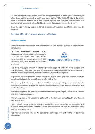 Contact centers


                  To start the legal residency process, applicants must present proof of means (work contract or job
                  offer signed by the company), a health card issued by the Public Health Ministry or by private
                  medical institutions, a certificate of good conduct (legalized and translated) from countries that
                  maintain an agreement with Interpol and the document that was used to enter the country.

                  Once the legal residency process is started, a provisional Uruguayan identification card may be
                  obtained.

                  Services offered by contact centers in Uruguay


                  a) In house services

                  Several transnational companies have offshored part of their activities to Uruguay under the Free
                  Zone system.

                  1)   Tata    Consultancy      Services   (TCS),
                  headquartered in India, set up in Montevideo in
                  2002 and has grown since then. As of
                  November 2009, the company had nearly 800
                  employees locally, most of whom are university
                  graduates.

                  TCS chose Uruguay to establish its offshore global development center for clients in Spain and
                  Spanish speaking countries in Latin America. Uruguay is an important platform for TCS Latin America,
                  not only in its development area, but also in its finance, legal and training areas.

                  In particular, TCS has centralized remote services in Uruguay for its specialized software clients to
                  compliment India with the time difference to offer 24/7 service.

                  The Uruguay Global Development Center (UGDC) focuses on providing nearshore clients with
                  information technology services and solutions including Microsoft, SAP, Business Intelligence and
                  Quality Consulting.

                  In addition to Spanish, the company provides services in Portuguese, English, French, Italian, German
                  and other European languages.

                  The company plans to increase staff to up to 1,200 in the short term and up to 2,400 over the next
                  two or three years.

                  TCS’s regional training center is located in Montevideo where more than 500 technology and
                  communications professionals have been trained. Some 3,000 more are expected to receive training
Contact Centers




                  over the coming two years.

                  TCS has two locations, one in the Zonamérica technology park and another in downtown
                  Montevideo.




8
 