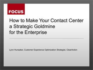 How to Make Your Contact Center
a Strategic Goldmine
for the Enterprise
Lynn Hunsaker, Customer Experience Optimization Strategist, ClearAction
 
