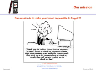 Our mission


             Our mission is to make your brand impossible to forget !!!




                                           S V Mobile Teleshoppe Private Limited
                                SMS MT to 53456 | 011.2669.2263 / 64 | www.essemess.com
                                RT401, Rajendra Tower, Geetanjali Enclave, New Delhi 110017
                                          +91 98103.03105 | saikat@teleshoppe.com
Teleshoppe                                                                                         Enterprise Client
 