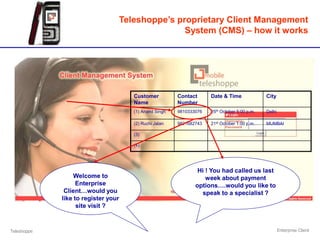 Teleshoppe’s proprietary Client Management
                                                System (CMS) – how it works




                                     Customer          Contact      Date & Time              City
                                     Name              Number
                                     (1) Anand Singh   9810333076   25th October 5:00 p.m.   Delhi

                                     (2) Ruchi Jalan   9821682743   21st October 1:00 p.m.   MUMBAI

                                     (3)

                                     (4)




                                                               Hi ! You had called us last
                  Welcome to                                      week about payment
                   Enterprise                                 options….would you like to
              Client…would you                                  speak to a specialist ?
             like to register your
                   site visit ?


Teleshoppe                                                                                           Enterprise Client
 