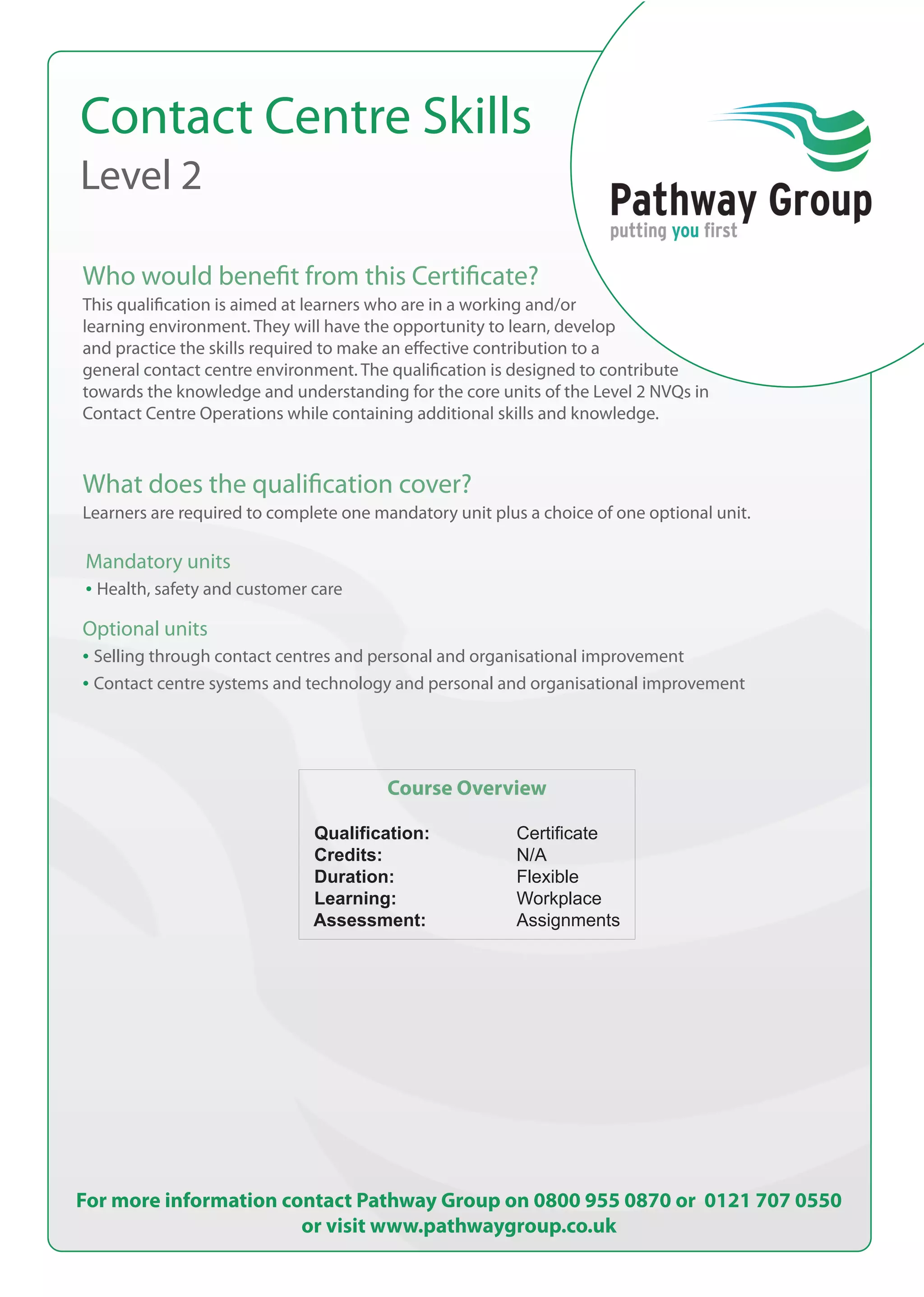 Contact Centre Skills
Level 2
Who would benefit from this Certificate?
What does the qualification cover?
Mandatory units
• Health, safety and customer care
Optional units
• Selling through contact centres and personal and organisational improvement
• Contact centre systems and technology and personal and organisational improvement
Course Overview
Qualification: Certificate
Credits: N/A
Duration: Flexible
Learning: Workplace
Assessment: Assignments
For more information contact Pathway Group on 0800 955 0870 or 0121 707 0550
or visit www.pathwaygroup.co.uk