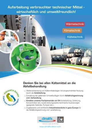 Fü
hrend in Eu
ropa
Liefera
nt von Lösu
ngen
Denken Sie bei allen Kältemittel an die
Abfallbehandlung
Weiterverwendung von Kältemittelanlagen mit eingeschränkter Nutzung
durch die Aufarbeitung.
Einhaltung der geltenden Umweltauflagen durch Abfallrückgewinnung
und –behandlung.
Einsätze unseres Fachpersonals vor Ort (Aufarbeitung, Dotierung,
Konzentration etc.) sowie leistungsstarke technische Ausrüstungen
(geeignete Gebinde, Pumpen etc.).
Zugelassene und zertifizierte Industriestandorte in ganz Europa für
die Abfallrückgewinnung und -aufarbeitung.
Aufarbeitung verbrauchter technischer Mittel -
wirtschaftlich und umweltfreundlich!
Wärmetechnik
Klimatechnik
Kältetechnik
 