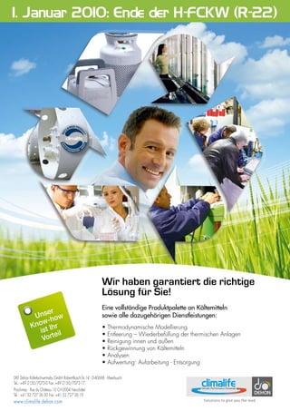 Sans titre-3 2 21/08/09 12:22:20
Wir haben garantiert die richtige
Lösung für Sie!
Eine vollständige Produktpalette an Kältemitteln
sowie alle dazugehörigen Dienstleistungen:
• Thermodynamische Modellierung
• Entleerung – Wiederbefüllung der thermischen Anlagen
• Reinigung innen und außen
• Rückgewinnung von Kältemitteln
• Analysen
• Aufwertung: Aufarbeitung - Entsorgung
DKF Dehon Kältefachvertriebs GmbH Robert-Bosch-Str.14 - D-40668 - Meerbusch
Tel.: +49 2150/7073-0 Fax: +49 2150/7073-17
Prochimac - Rue du Château 10 CH-2004 Neuchâtel
Tel.: +41 32 727 36 00 Fax: +41 32 727 36 19
www.climalife.dehon.com
1. Januar 2010: Ende der H-FCKW (R-22)
Unser
Know-how
ist Ihr
Vorteil
 