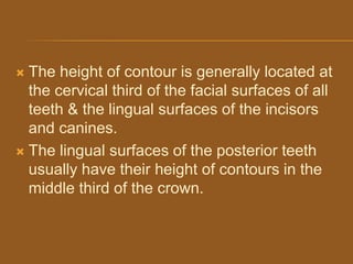  The height of contour is generally located at
the cervical third of the facial surfaces of all
teeth & the lingual surfaces of the incisors
and canines.
 The lingual surfaces of the posterior teeth
usually have their height of contours in the
middle third of the crown.
 