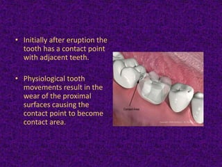 • Initially after eruption the
tooth has a contact point
with adjacent teeth.
• Physiological tooth
movements result in the
wear of the proximal
surfaces causing the
contact point to become
contact area.
 