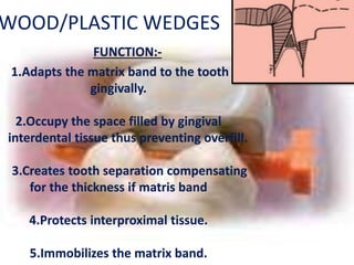 WOOD/PLASTIC WEDGES
FUNCTION:-
1.Adapts the matrix band to the tooth
gingivally.
2.Occupy the space filled by gingival
interdental tissue thus preventing overfill.
3.Creates tooth separation compensating
for the thickness if matris band
4.Protects interproximal tissue.
5.Immobilizes the matrix band.
 