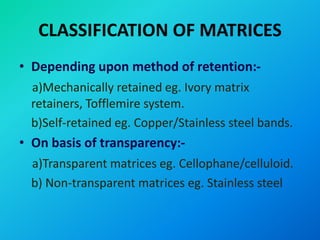 CLASSIFICATION OF MATRICES
• Depending upon method of retention:-
a)Mechanically retained eg. Ivory matrix
retainers, Tofflemire system.
b)Self-retained eg. Copper/Stainless steel bands.
• On basis of transparency:-
a)Transparent matrices eg. Cellophane/celluloid.
b) Non-transparent matrices eg. Stainless steel
 