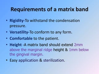 Requirements of a matrix band
• Rigidity-To withstand the condensation
pressure.
• Versatility-To conform to any form.
• Comfortable to the patient.
• Height -A matrix band should extend 2mm
above the marginal ridge height & 1mm below
the gingival margin.
• Easy application & sterilization.
 