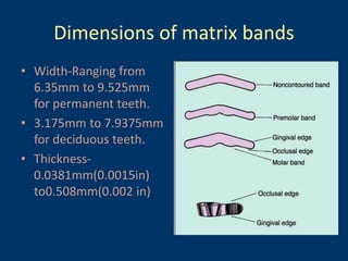Dimensions of matrix bands
• Width-Ranging from
6.35mm to 9.525mm
for permanent teeth.
• 3.175mm to 7.9375mm
for deciduous teeth.
• Thickness-
0.0381mm(0.0015in)
to0.508mm(0.002 in).
 