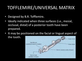 TOFFLEMIRE/UNIVERSAL MATRIX
• Designed by B.R. Tofflemire.
• Ideally indicated when three surfaces (i.e., mesial,
occlusal, distal) of a posterior tooth have been
prepared.
• It may be positioned on the facial or lingual aspect of
the tooth.
 