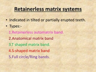 Retainerless matrix systems
• Indicated in tilted or partially erupted teeth.
• Types:-
1.Retainerless automatrix band.
2.Anatomical matrix band
3.T shaped matrix band.
4.S-shaped matrix band
5.Full circle/Ring bands.
 
