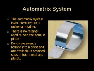  The automatrix system
is an alternative to a
universal retainer.
 There is no retainer
used to hold the band in
place.
 Bands are already
formed into a circle and
are available in assorted
sizes in both metal and
plastic.
 