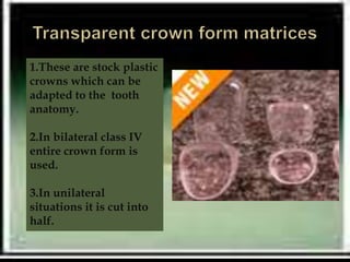 1.These are stock plastic
crowns which can be
adapted to the tooth
anatomy.
2.In bilateral class IV
entire crown form is
used.
3.In unilateral
situations it is cut into
half.
 