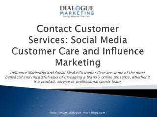 Influence Marketing and Social Media Customer Care are some of the most
beneficial and impactful ways of managing a brand’s online presence, whether it
                is a product, service or professional sports team.




                        http://www.dialogue-marketing.com/
 