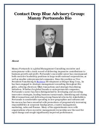 Contact Deep Blue Advisory Group:
Manny Portuondo Bio
About
Manny Portuondo is a global Management Consulting executive and
entrepreneur with a track record of delivering impressive contributions to
business growth and profit. Portuondo’s successful career has encompassed
both executive leadership positions in large multi-national corporations, as
well as smaller entrepreneurial companies. Since his position as Vice
President Franchising & Business Development at Burger King Corp., he
has been engaged in strategic management consulting throughout the
globe, advising clients on M&A transactions and strategic franchising
initiatives. Whether for global brands or entrepreneurial companies,
Portuondo’s career has been distinguished by developing and executing
innovative strategies, leading business turnarounds, identifying and closing
M&A transactions and delivering strong financial returns for stakeholders.
Portuondo is comfortable operating in new geographies and cultures and
his success has been rewarded with promotions of progressively increasing
responsibilities at corporate headquarters, country management,
marketing, sales and finance. Many of his appointments were with
organizations where executive management/ownership saw the need for
rapid change and sought significantly improved performance.
 
