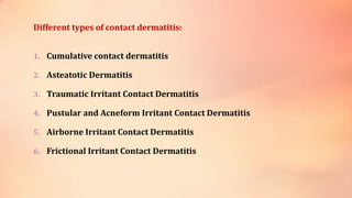 Different types of contact dermatitis:
1. Cumulative contact dermatitis
2. Asteatotic Dermatitis
3. Traumatic Irritant Contact Dermatitis
4. Pustular and Acneform Irritant Contact Dermatitis
5. Airborne Irritant Contact Dermatitis
6. Frictional Irritant Contact Dermatitis
 