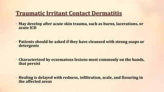 Traumatic Irritant Contact Dermatitis
• May develop after acute skin trauma, such as burns, lacerations, or
acute ICD
• Patients should be asked if they have cleansed with strong soaps or
detergents
• Characterized by eczematous lesions most commonly on the hands,
that persist
• Healing is delayed with redness, infiltration, scale, and fissuring in
the affected areas
 