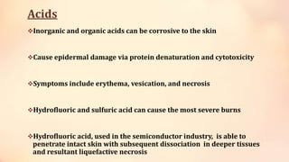 Acids
Inorganic and organic acids can be corrosive to the skin
Cause epidermal damage via protein denaturation and cytotoxicity
Symptoms include erythema, vesication, and necrosis
Hydrofluoric and sulfuric acid can cause the most severe burns
Hydrofluoric acid, used in the semiconductor industry, is able to
penetrate intact skin with subsequent dissociation in deeper tissues
and resultant liquefactive necrosis
 