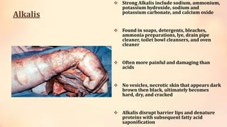 Alkalis
 Strong Alkalis include sodium, ammonium,
potassium hydroxide, sodium and
potassium carbonate, and calcium oxide
 Found in soaps, detergents, bleaches,
ammonia preparations, lye, drain pipe
cleaner, toilet bowl cleansers, and oven
cleaner
 Often more painful and damaging than
acids
 No vesicles, necrotic skin that appears dark
brown then black, ultimately becomes
hard, dry, and cracked
 Alkalis disrupt barrier lips and denature
proteins with subsequent fatty acid
saponification
 