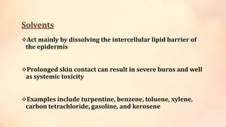 Solvents
Act mainly by dissolving the intercellular lipid barrier of
the epidermis
Prolonged skin contact can result in severe burns and well
as systemic toxicity
Examples include turpentine, benzene, toluene, xylene,
carbon tetrachloride, gasoline, and kerosene
 