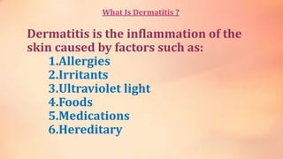 What Is Dermatitis ?
Dermatitis is the inflammation of the
skin caused by factors such as:
1.Allergies
2.Irritants
3.Ultraviolet light
4.Foods
5.Medications
6.Hereditary
 
