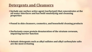 Detergents and Cleansers
Include any surface active agent (surfactant) that concentrates at the
oil-water interfaces and has both emulsifying and cleansing
properties
Found in skin cleansers, cosmetics, and household cleaning products
Surfactants cause protein denaturation of the stratum corneum,
impairing barrier function
Anionic detergents such as alkyl sulfates and alkyl carboxylate salts
are the most irritating
 