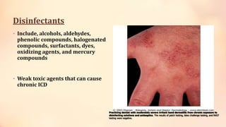 Disinfectants
• Include, alcohols, aldehydes,
phenolic compounds, halogenated
compounds, surfactants, dyes,
oxidizing agents, and mercury
compounds
• Weak toxic agents that can cause
chronic ICD
Practicing dentist with moderately severe irritant hand dermatitis from chronic exposure to
disinfecting solutions and antiseptics. The results of patch testing, latex challenge testing, and RAST
testing were negative.
 