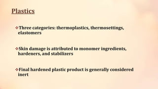 Plastics
Three categories: thermoplastics, thermosettings,
elastomers
Skin damage is attributed to monomer ingredients,
hardeners, and stabilizers
Final hardened plastic product is generally considered
inert
 