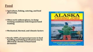 Food
Agriculture, fishing, catering, and food
processing
Often work without gloves, in damp
working conditions with frequent hand
washing
Mechanical, thermal, and climatic factors
Nearly 100% of exposed persons in food
handling and fishing professions may be
affected by chronic irritant hand
dermatitis
 
