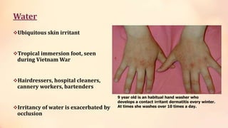Water
Ubiquitous skin irritant
Tropical immersion foot, seen
during Vietnam War
Hairdressers, hospital cleaners,
cannery workers, bartenders
Irritancy of water is exacerbated by
occlusion
9 year old is an habitual hand washer who
develops a contact irritant dermatitis every winter.
At times she washes over 10 times a day.
 