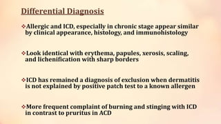 Differential Diagnosis
Allergic and ICD, especially in chronic stage appear similar
by clinical appearance, histology, and immunohistology
Look identical with erythema, papules, xerosis, scaling,
and lichenification with sharp borders
ICD has remained a diagnosis of exclusion when dermatitis
is not explained by positive patch test to a known allergen
More frequent complaint of burning and stinging with ICD
in contrast to pruritus in ACD
 