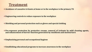 Treatment
Avoidance of causative irritants at home or in the workplace is the primary TX
Engineering controls to reduce exposure in the workplace
Shielding and personal protection such as gloves and special clothing
Pre-exposure protection by protective creams, removal of irritants by mild cleaning agents,
and enhancement of barrier function generation by emollients and moisturizers
Emphasizing personal and occupational hygiene
Establishing educational programs to increase awareness in the workplace
 