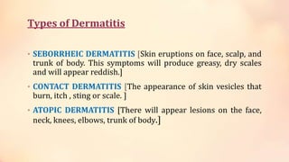Types of Dermatitis
• SEBORRHEIC DERMATITIS [Skin eruptions on face, scalp, and
trunk of body. This symptoms will produce greasy, dry scales
and will appear reddish.]
• CONTACT DERMATITIS [The appearance of skin vesicles that
burn, itch , sting or scale. ]
• ATOPIC DERMATITIS [There will appear lesions on the face,
neck, knees, elbows, trunk of body.]
 