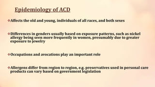Epidemiology of ACD
Affects the old and young, individuals of all races, and both sexes
Differences in genders usually based on exposure patterns, such as nickel
allergy being seen more frequently in women, presumably due to greater
exposure to jewelry
Occupations and avocations play an important role
Allergens differ from region to region, e.g. preservatives used in personal care
products can vary based on government legislation
 