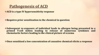 Pathogenesis of ACD
ACD is a type IV hypersensitivity response
Requires prior sensitization to the chemical in question
Subsequent re-exposure of individual leads to allergen being presented to a
primed T-cell milieu leading to release of numerous cytokines and
chemotactic factors leading to the clinical picture of eczema
Once sensitized a low concentration of causative chemical elicits a response
 
