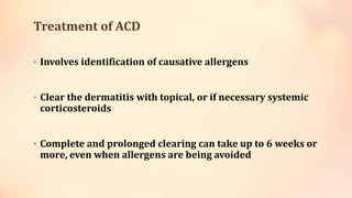 Treatment of ACD
• Involves identification of causative allergens
• Clear the dermatitis with topical, or if necessary systemic
corticosteroids
• Complete and prolonged clearing can take up to 6 weeks or
more, even when allergens are being avoided
 
