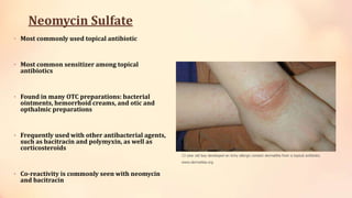 Neomycin Sulfate
• Most commonly used topical antibiotic
• Most common sensitizer among topical
antibiotics
• Found in many OTC preparations: bacterial
ointments, hemorrhoid creams, and otic and
opthalmic preparations
• Frequently used with other antibacterial agents,
such as bacitracin and polymyxin, as well as
corticosteroids
• Co-reactivity is commonly seen with neomycin
and bacitracin
13 year old boy developed an itchy allergic contact dermatitis from a topical antibiotic.
www.dermatlas.org
 