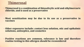 Thimerosal
• Thimerosal is a combination of thiosalicylic acid and ethylmercuric
chloride, and is used as a preservative
• Most sensitization may be due to its use as a preservative in
vaccines
• Other exposures include: contact lens solution, otic and opthalmic
solutions, antiseptics, and cosmetics
• Positive reactions are common, relevance is low and therefore
routine testing to this allergen should be reconsidered
 