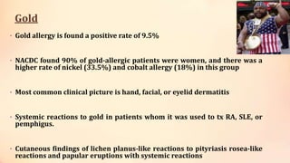 Gold
• Gold allergy is found a positive rate of 9.5%
• NACDC found 90% of gold-allergic patients were women, and there was a
higher rate of nickel (33.5%) and cobalt allergy (18%) in this group
• Most common clinical picture is hand, facial, or eyelid dermatitis
• Systemic reactions to gold in patients whom it was used to tx RA, SLE, or
pemphigus.
• Cutaneous findings of lichen planus-like reactions to pityriasis rosea-like
reactions and papular eruptions with systemic reactions
 