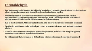 Formaldehyde
• Is a ubiquitous, colorless gas found in the workplace, cosmetics, medications, textiles, paints,
cigarette smoke, paper, and formaldehyde resins in plastic bottles
• Commonly seen in association with formaldehyde-releasing presevatives, such as
quarternuim-15 imidazolidinyl urea, diazolidinyl urea, DMDM hydantoin, 2-bromo-2-
nitropropane-1-3,diol, and tris(hydroxymethyl)nitromethane
• ICD is most common, ACD, contact urticaria, and mucous membrane irritation can occur
• Textile dermatitis due to formaldehyde resins in ‘wash-and-wear’ and wrinkle resistant
clothes
• Another source of formaldehyde is ‘formaldehyde-free’ products that are packaged in
containers coated with formaldehyde resins
• So widespread that avoidance is difficult and clinical relevance should be determined
 