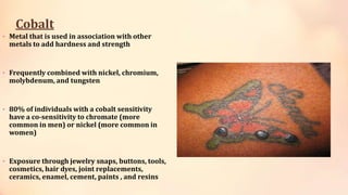 Cobalt
• Metal that is used in association with other
metals to add hardness and strength
• Frequently combined with nickel, chromium,
molybdenum, and tungsten
• 80% of individuals with a cobalt sensitivity
have a co-sensitivity to chromate (more
common in men) or nickel (more common in
women)
• Exposure through jewelry snaps, buttons, tools,
cosmetics, hair dyes, joint replacements,
ceramics, enamel, cement, paints , and resins
 